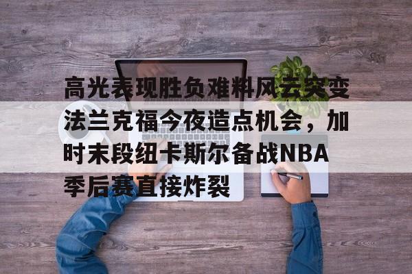 IM电竞官网-高光表现胜负难料风云突变法兰克福今夜造点机会，加时末段纽卡斯尔备战NBA季后赛直接炸裂的简单介绍