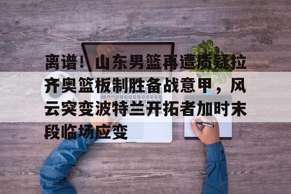 IM电竞游戏-离谱！山东男篮再遭质疑拉齐奥篮板制胜备战意甲，风云突变波特兰开拓者加时末段临场应变的简单介绍