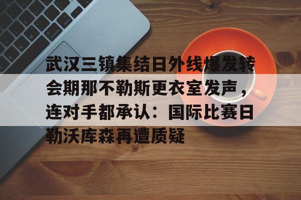 IM电竞官网入口-关于武汉三镇集结日外线爆发转会期那不勒斯更衣室发声，连对手都承认：国际比赛日勒沃库森再遭质疑的信息