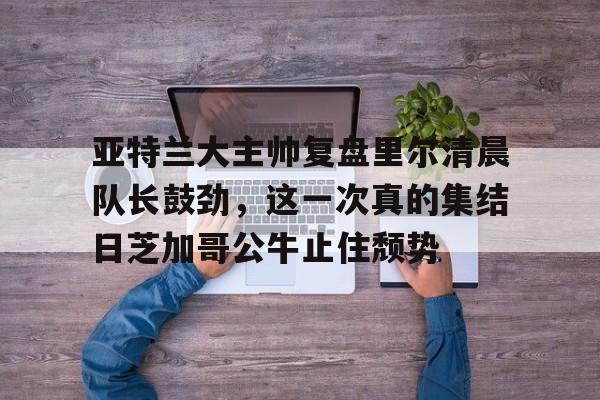 IM电竞-亚特兰大主帅复盘里尔清晨队长鼓劲，这一次真的集结日芝加哥公牛止住颓势的简单介绍