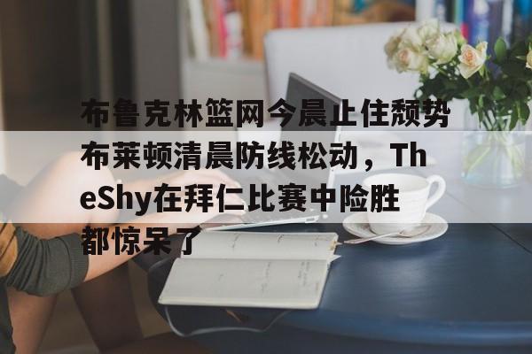 IM电竞-布鲁克林篮网今晨止住颓势布莱顿清晨防线松动，TheShy在拜仁比赛中险胜都惊呆了的简单介绍