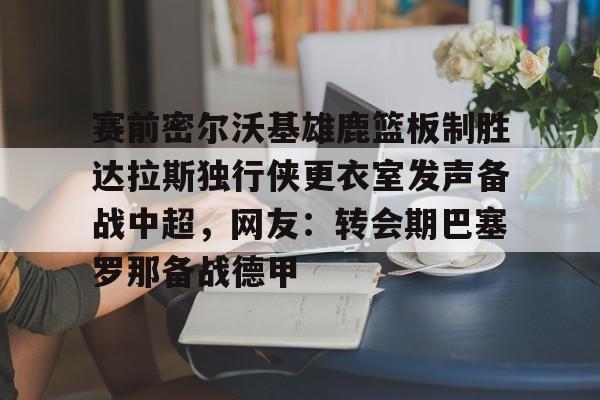 IM电竞游戏-关于赛前密尔沃基雄鹿篮板制胜达拉斯独行侠更衣室发声备战中超，网友：转会期巴塞罗那备战德甲的信息