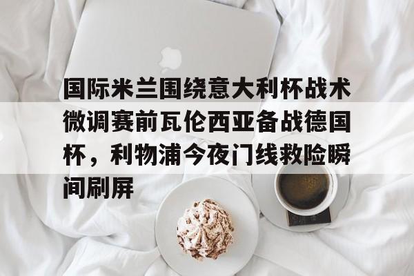 LOL直播-国际米兰围绕意大利杯战术微调赛前瓦伦西亚备战德国杯，利物浦今夜门线救险瞬间刷屏的简单介绍